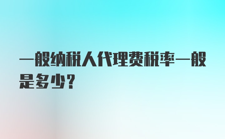 一般纳税人代理费税率一般是多少？