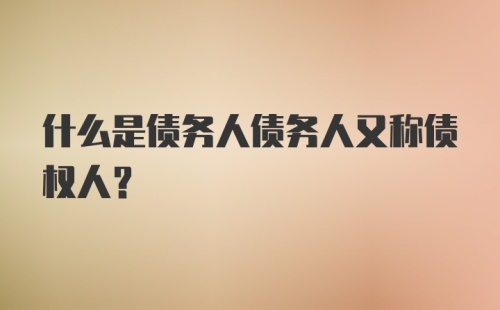 什么是债务人债务人又称债权人？