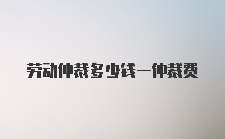 劳动仲裁多少钱一仲裁费