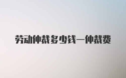 劳动仲裁多少钱一仲裁费