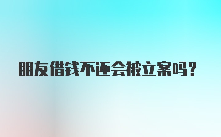 朋友借钱不还会被立案吗?