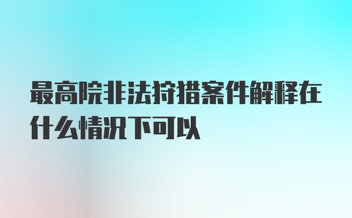 最高院非法狩猎案件解释在什么情况下可以