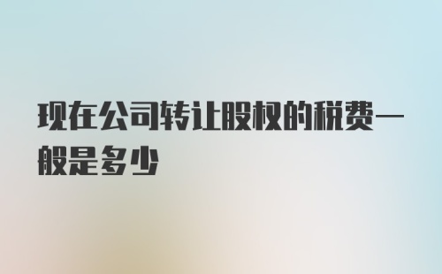 现在公司转让股权的税费一般是多少