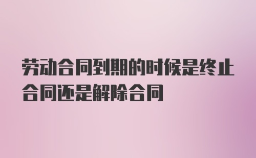 劳动合同到期的时候是终止合同还是解除合同