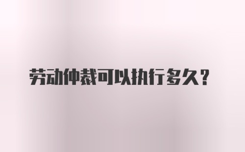 劳动仲裁可以执行多久?