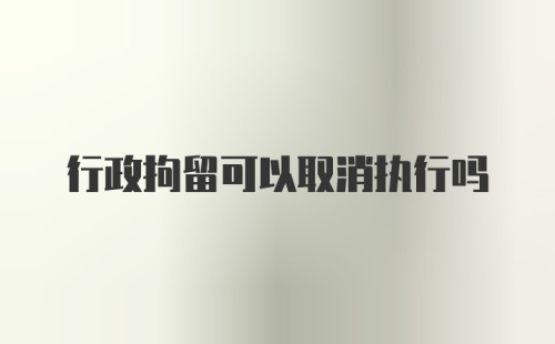 行政拘留可以取消执行吗