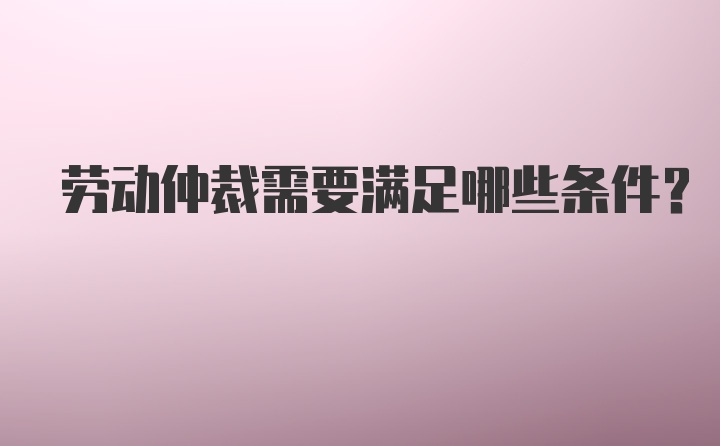 劳动仲裁需要满足哪些条件？