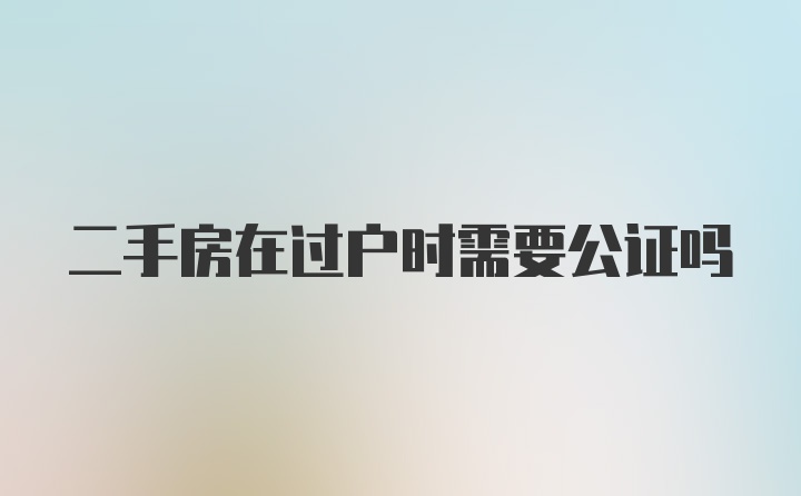 二手房在过户时需要公证吗