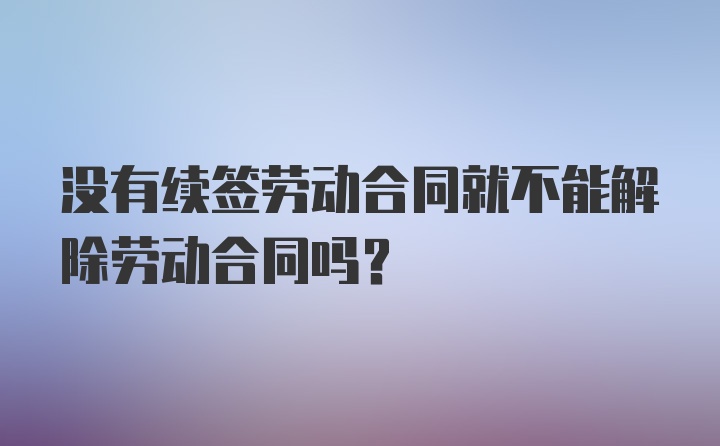 没有续签劳动合同就不能解除劳动合同吗？