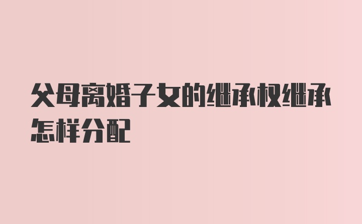 父母离婚子女的继承权继承怎样分配