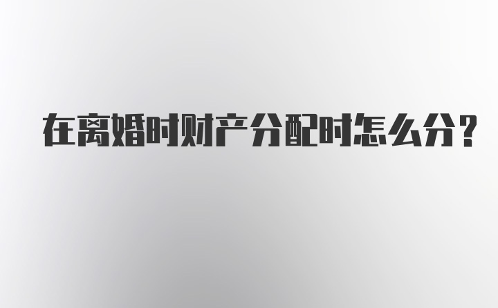 在离婚时财产分配时怎么分？