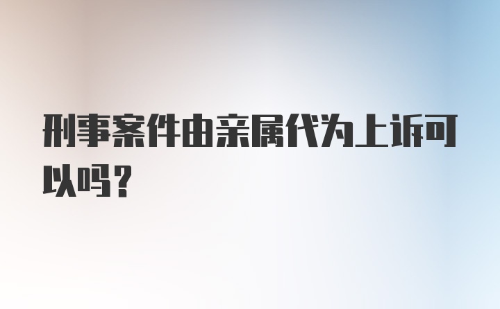 刑事案件由亲属代为上诉可以吗？