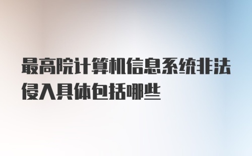 最高院计算机信息系统非法侵入具体包括哪些