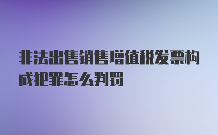 非法出售销售增值税发票构成犯罪怎么判罚