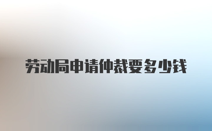 劳动局申请仲裁要多少钱