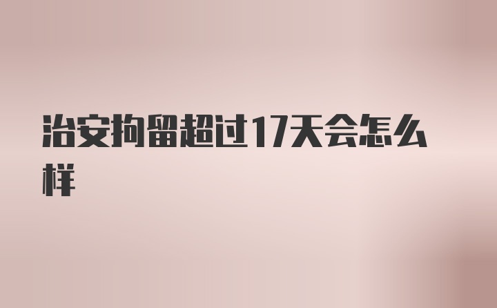 治安拘留超过17天会怎么样