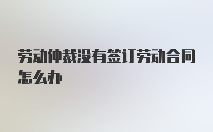 劳动仲裁没有签订劳动合同怎么办