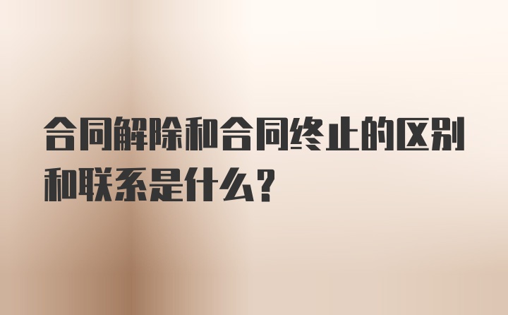 合同解除和合同终止的区别和联系是什么？