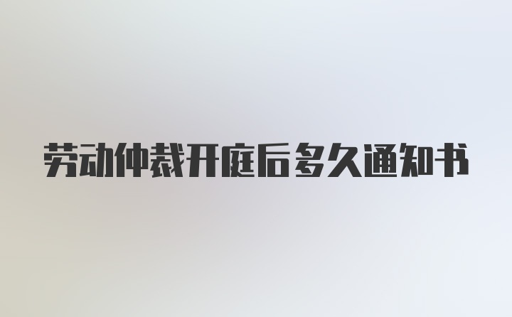 劳动仲裁开庭后多久通知书