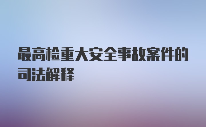 最高检重大安全事故案件的司法解释