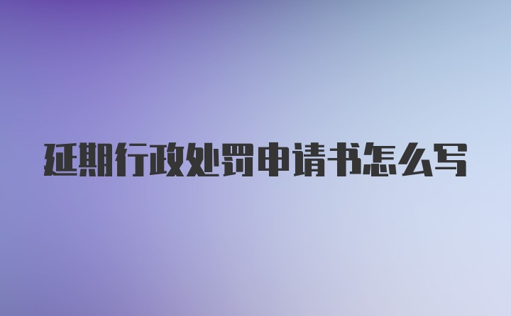 延期行政处罚申请书怎么写