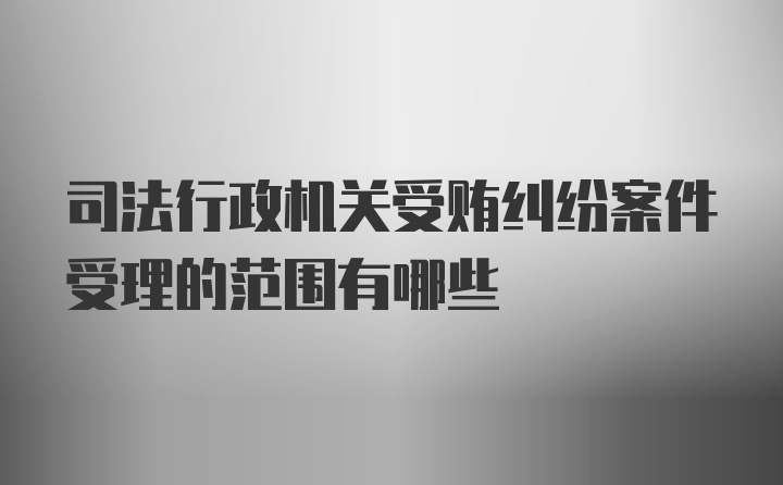 司法行政机关受贿纠纷案件受理的范围有哪些