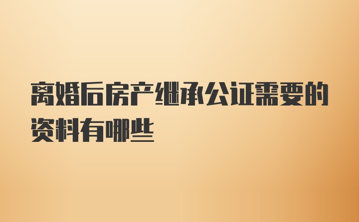 离婚后房产继承公证需要的资料有哪些