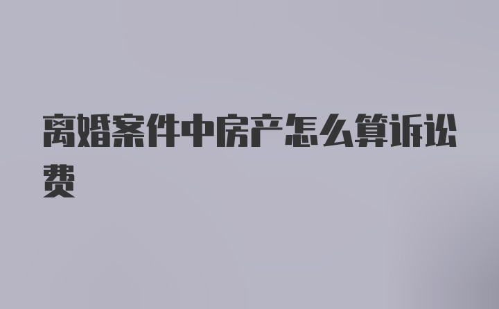 离婚案件中房产怎么算诉讼费