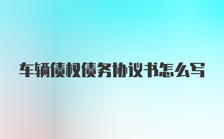 车辆债权债务协议书怎么写