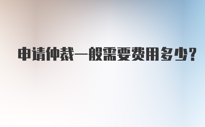 申请仲裁一般需要费用多少？