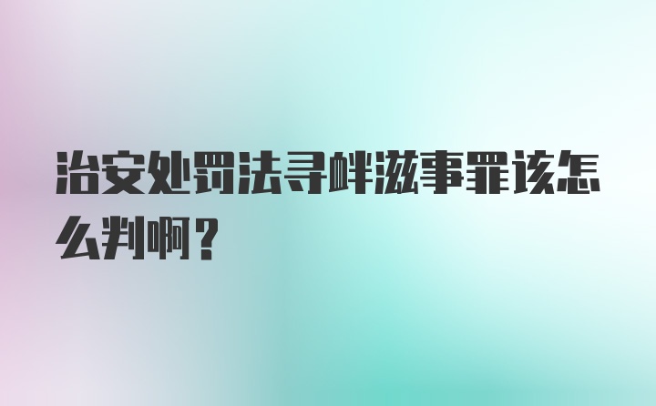 治安处罚法寻衅滋事罪该怎么判啊？