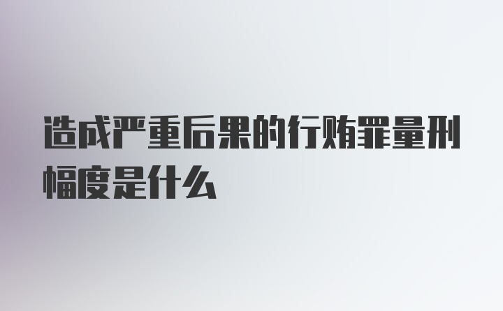 造成严重后果的行贿罪量刑幅度是什么