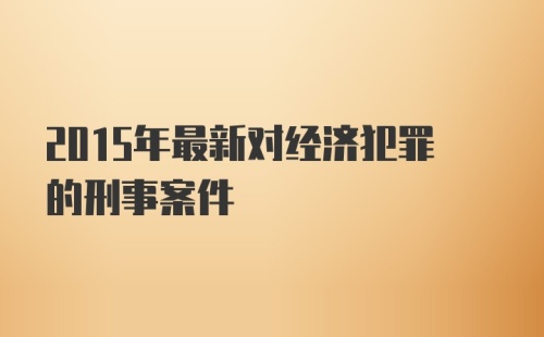 2015年最新对经济犯罪的刑事案件