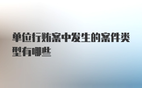 单位行贿案中发生的案件类型有哪些