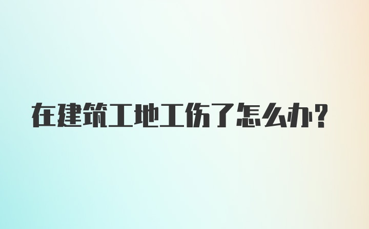 在建筑工地工伤了怎么办？