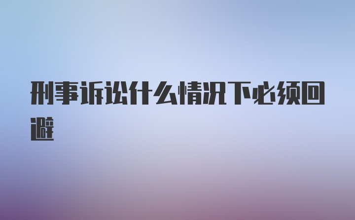 刑事诉讼什么情况下必须回避