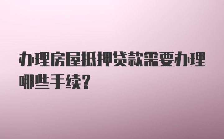 办理房屋抵押贷款需要办理哪些手续？