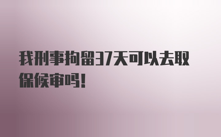 我刑事拘留37天可以去取保候审吗！