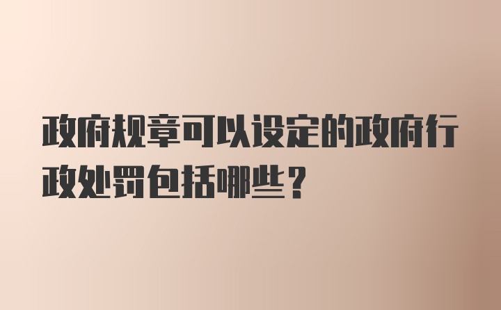 政府规章可以设定的政府行政处罚包括哪些?