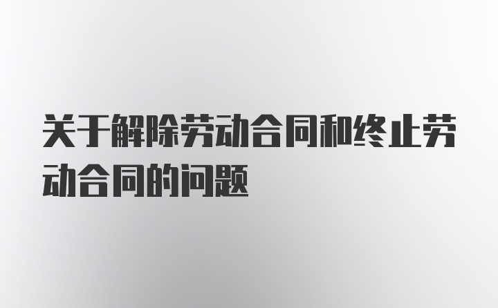 关于解除劳动合同和终止劳动合同的问题