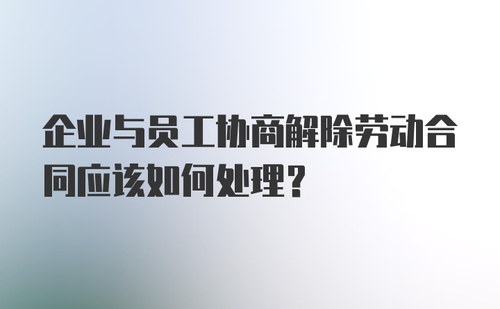 企业与员工协商解除劳动合同应该如何处理？