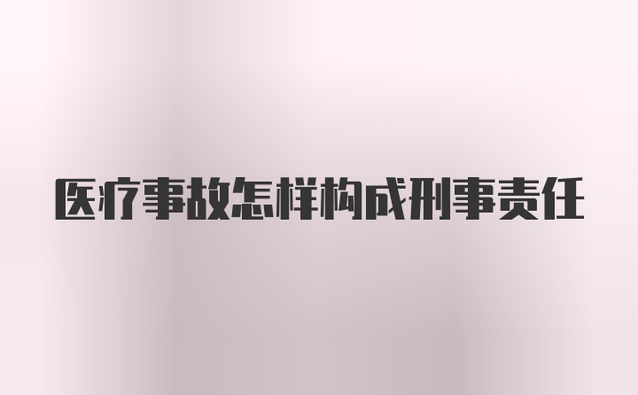 医疗事故怎样构成刑事责任