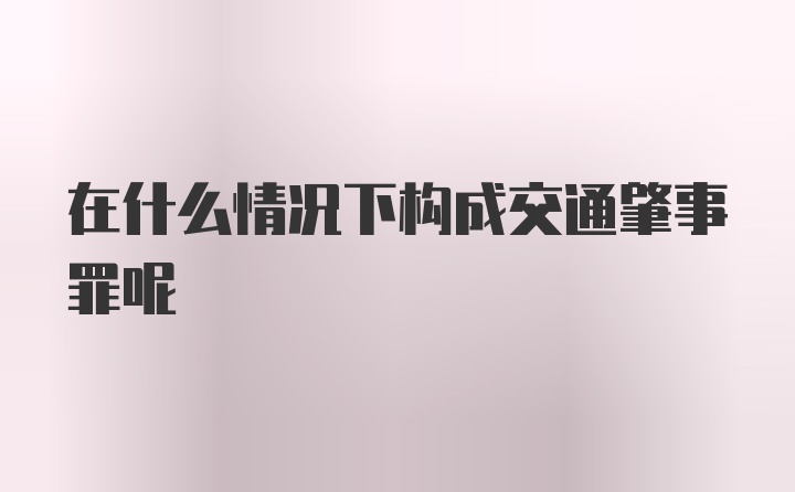 在什么情况下构成交通肇事罪呢