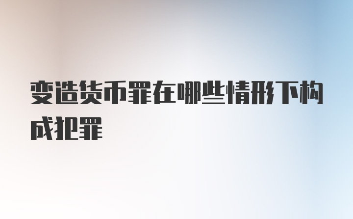 变造货币罪在哪些情形下构成犯罪