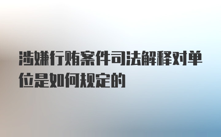 涉嫌行贿案件司法解释对单位是如何规定的