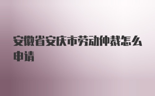 安徽省安庆市劳动仲裁怎么申请