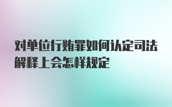 对单位行贿罪如何认定司法解释上会怎样规定