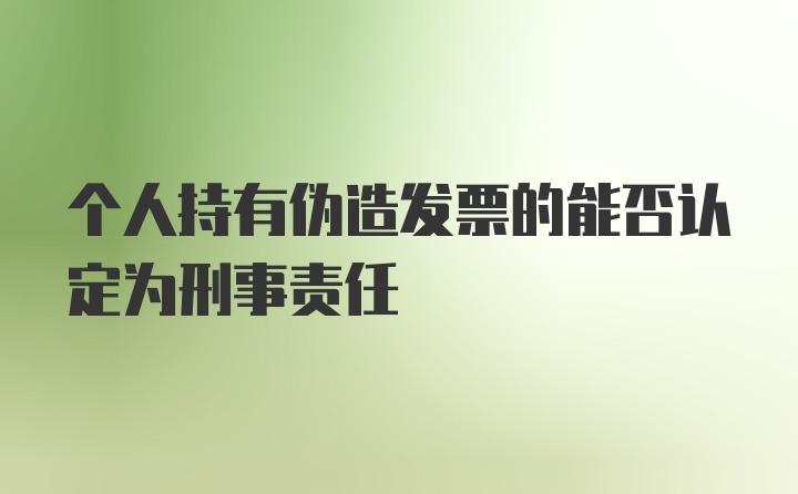 个人持有伪造发票的能否认定为刑事责任