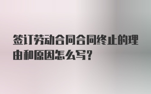 签订劳动合同合同终止的理由和原因怎么写？