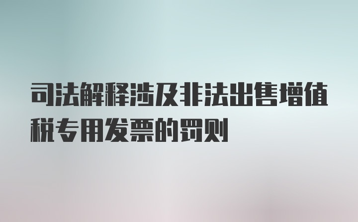 司法解释涉及非法出售增值税专用发票的罚则